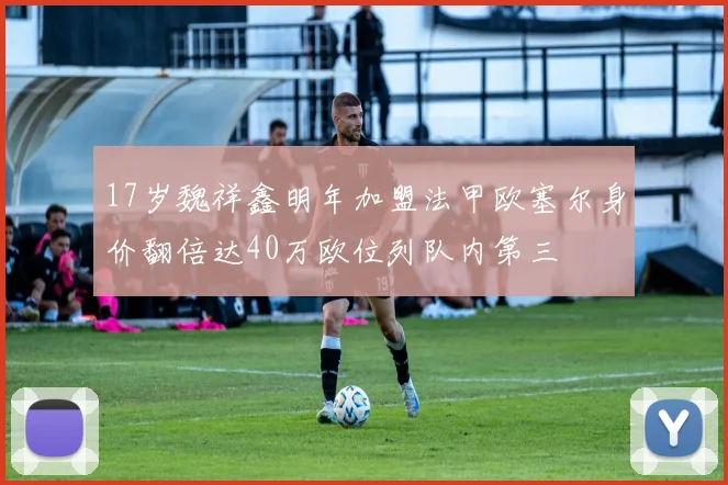 17岁魏祥鑫明年加盟法甲欧塞尔身价翻倍达40万欧位列队内第三