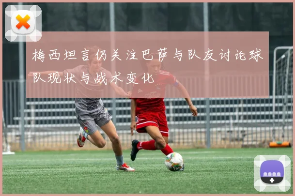 梅西坦言仍关注巴萨与队友讨论球队现状与战术变化