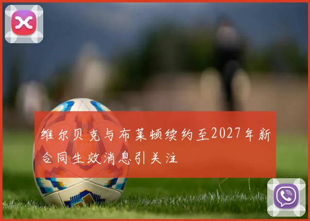 维尔贝克与布莱顿续约至2027年新合同生效消息引关注