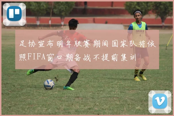 足协宣布明年联赛期间国家队将依照FIFA窗口期备战不提前集训