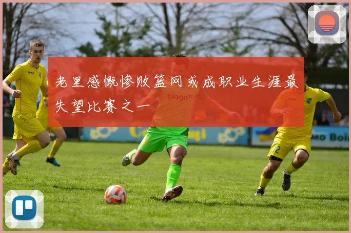 老里感慨惨败篮网或成职业生涯最失望比赛之一