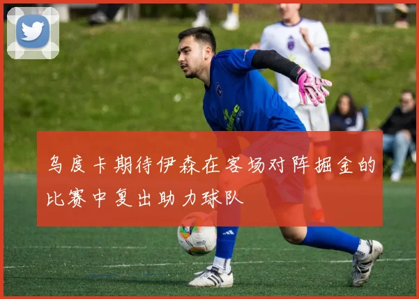 乌度卡期待伊森在客场对阵掘金的比赛中复出助力球队