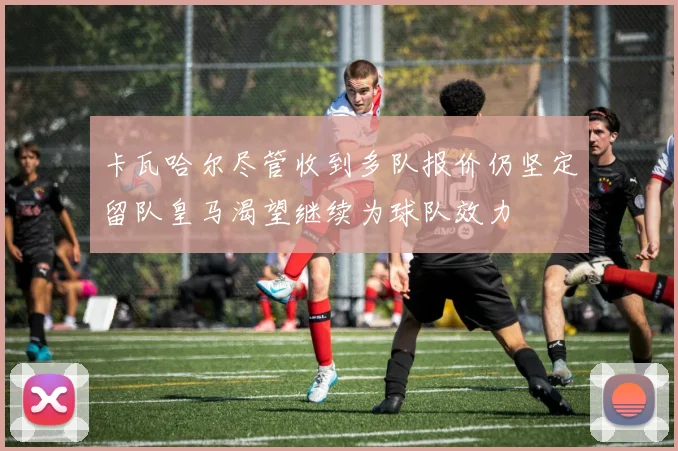 卡瓦哈尔尽管收到多队报价仍坚定留队皇马渴望继续为球队效力