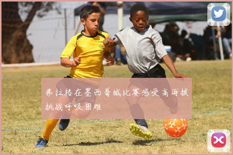 弗拉格在墨西哥城比赛感受高海拔挑战呼吸困难