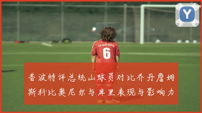 香波特评总统山球员对比乔丹詹姆斯科比奥尼尔与库里表现与影响力