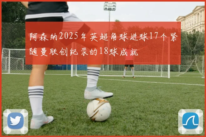 阿森纳2025年英超角球进球17个紧随曼联创纪录的18球成就