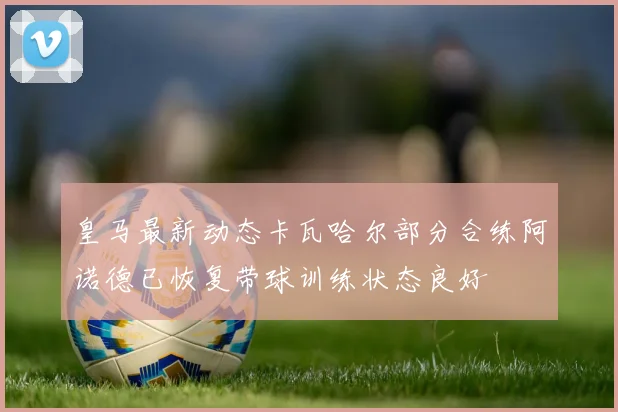 皇马最新动态卡瓦哈尔部分合练阿诺德已恢复带球训练状态良好