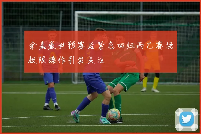 余嘉豪世预赛后紧急回归西乙赛场极限操作引发关注