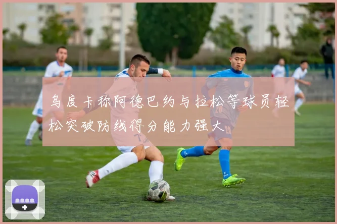 乌度卡称阿德巴约与拉松等球员轻松突破防线得分能力强大