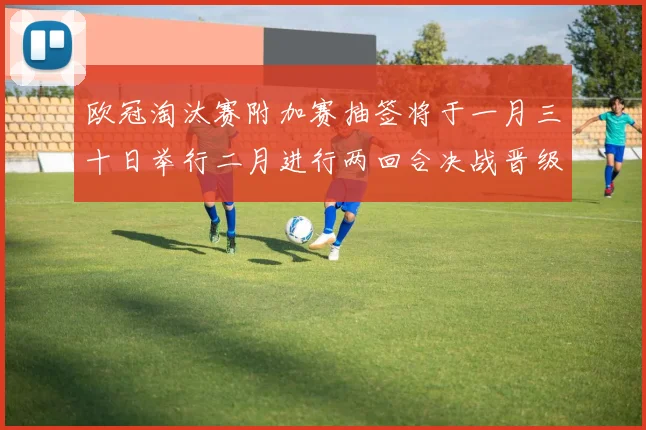 欧冠淘汰赛附加赛抽签将于一月三十日举行二月进行两回合决战晋级十六强