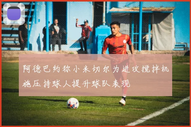 阿德巴约称小米切尔为进攻搅拌机施压持球人提升球队表现