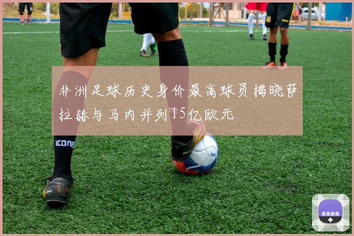 非洲足球历史身价最高球员揭晓萨拉赫与马内并列15亿欧元