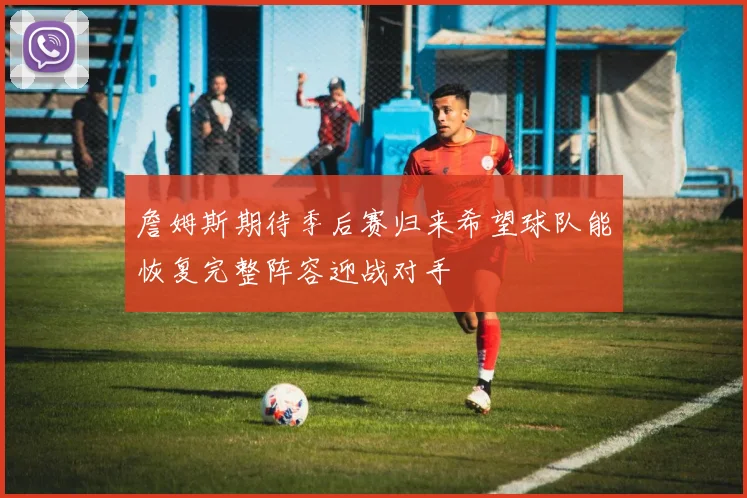 詹姆斯期待季后赛归来希望球队能恢复完整阵容迎战对手