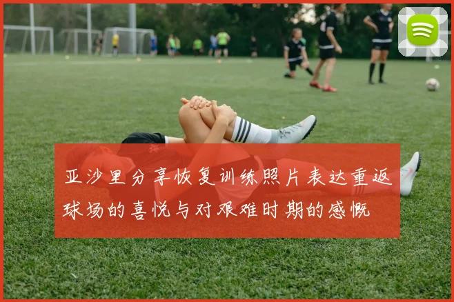 亚沙里分享恢复训练照片表达重返球场的喜悦与对艰难时期的感慨