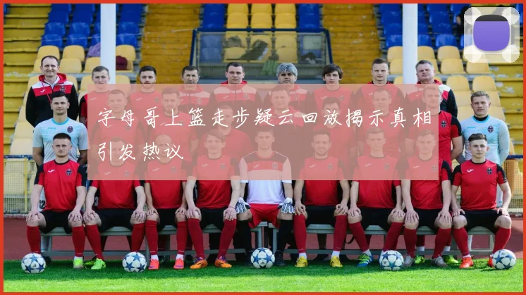 字母哥上篮走步疑云回放揭示真相引发热议