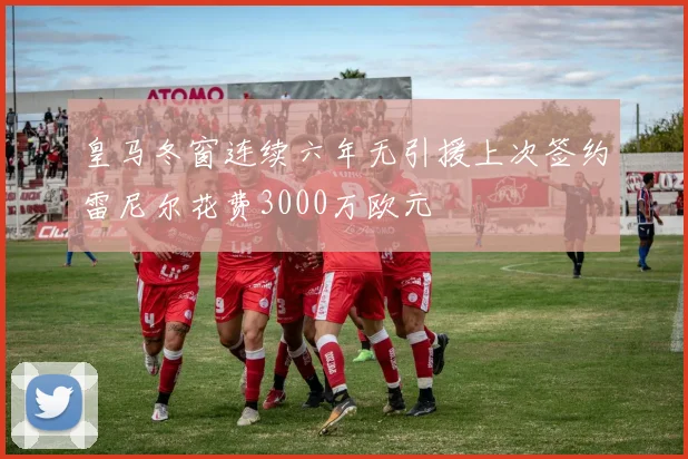 皇马冬窗连续六年无引援上次签约雷尼尔花费3000万欧元
