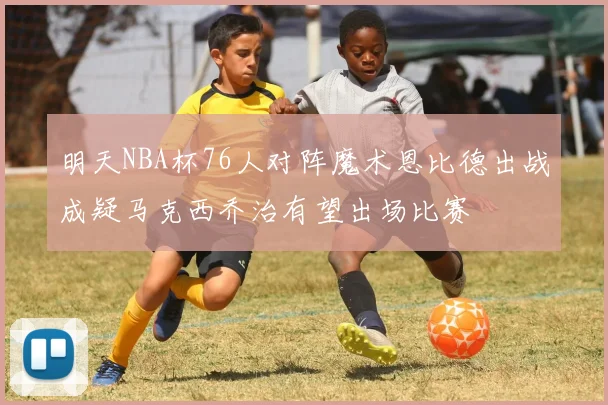 明天NBA杯76人对阵魔术恩比德出战成疑马克西乔治有望出场比赛