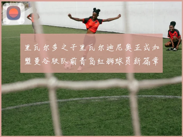 里瓦尔多之子里瓦尔迪尼奥正式加盟曼谷联队前青岛红狮球员新篇章开启