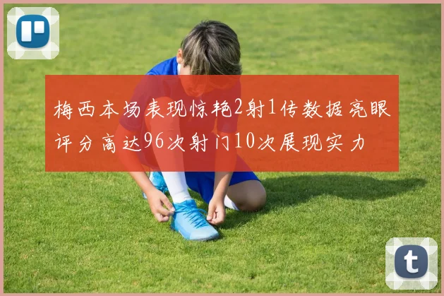 梅西本场表现惊艳2射1传数据亮眼评分高达96次射门10次展现实力