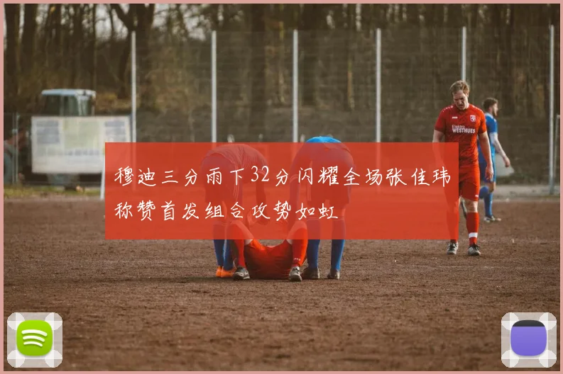 穆迪三分雨下32分闪耀全场张佳玮称赞首发组合攻势如虹