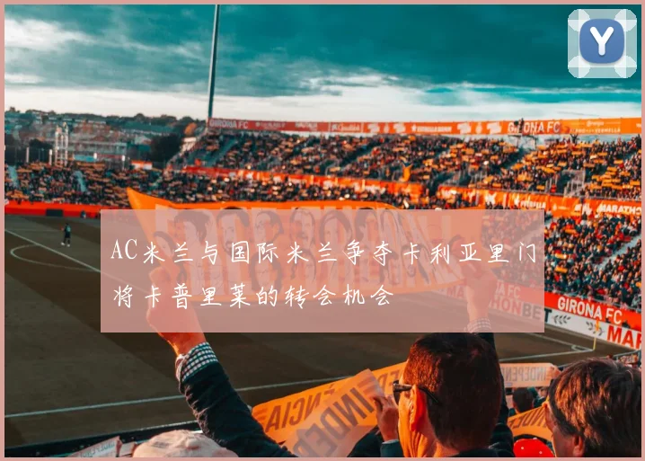 AC米兰与国际米兰争夺卡利亚里门将卡普里莱的转会机会
