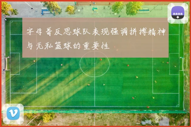 字母哥反思球队表现强调拼搏精神与无私篮球的重要性