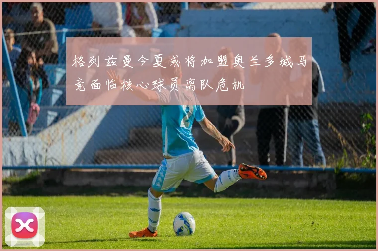 格列兹曼今夏或将加盟奥兰多城马竞面临核心球员离队危机