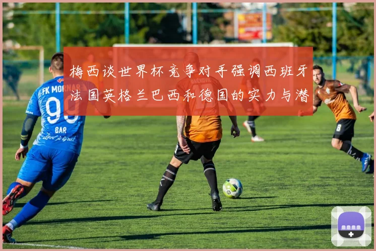 梅西谈世界杯竞争对手强调西班牙法国英格兰巴西和德国的实力与潜力