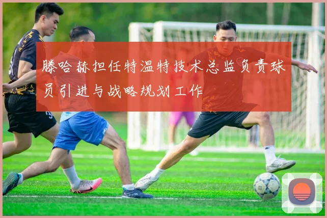 滕哈赫担任特温特技术总监负责球员引进与战略规划工作