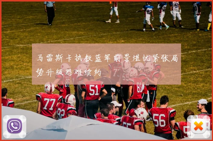 马雷斯卡执教蓝军前景堪忧紧张局势升级恐难续约