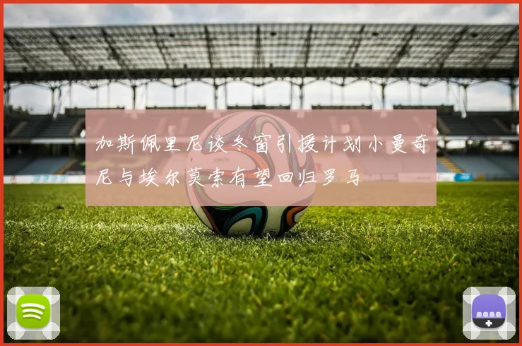 加斯佩里尼谈冬窗引援计划小曼奇尼与埃尔莫索有望回归罗马